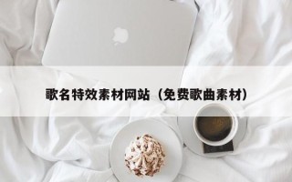 黑龙江歌名特效素材网站（免费歌曲素材）
